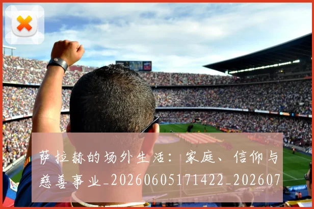 萨拉赫的场外生活：家庭、信仰与慈善事业_20260605171422_20260703181825