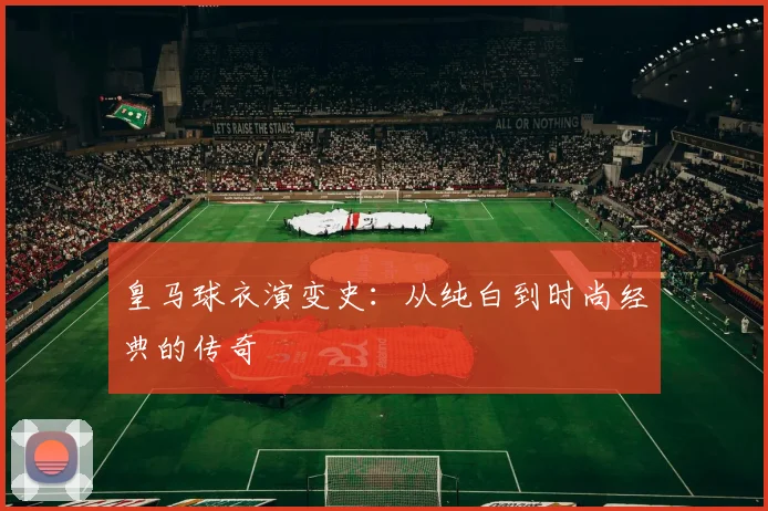 皇马球衣演变史：从纯白到时尚经典的传奇
