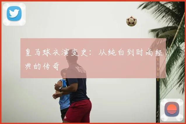 皇马球衣演变史：从纯白到时尚经典的传奇