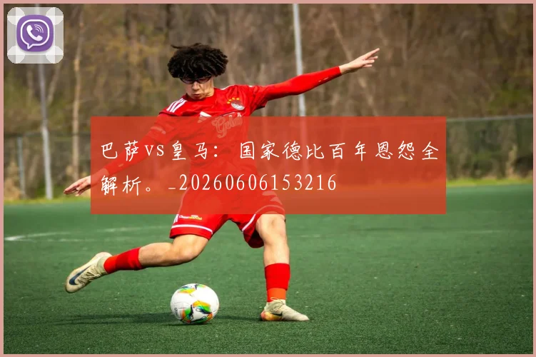 巴萨vs皇马：国家德比百年恩怨全解析。_20260606153216