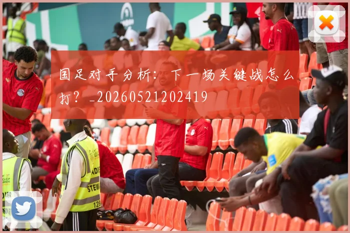 国足对手分析：下一场关键战怎么打？_20260521202419