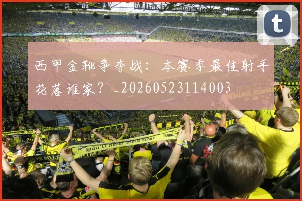 西甲金靴争夺战：本赛季最佳射手花落谁家？_20260523114003