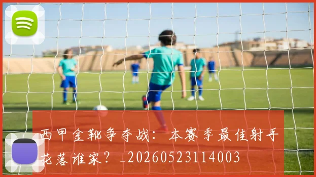 西甲金靴争夺战:本赛季最佳射手花落谁家?_20260523114003