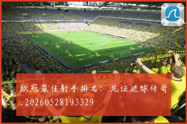 欧冠最佳射手排名:见证进球传奇_20260528193329