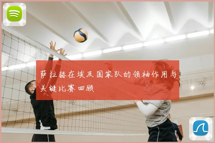 萨拉赫在埃及国家队的领袖作用与关键比赛回顾