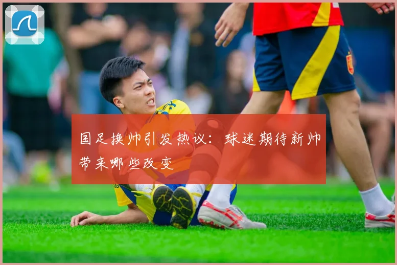 国足换帅引发热议：球迷期待新帅带来哪些改变