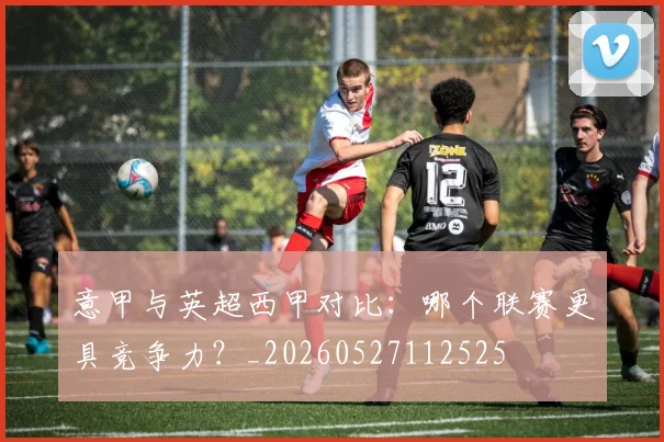 意甲与英超西甲对比：哪个联赛更具竞争力？_20260527112525