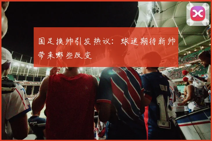 国足换帅引发热议：球迷期待新帅带来哪些改变
