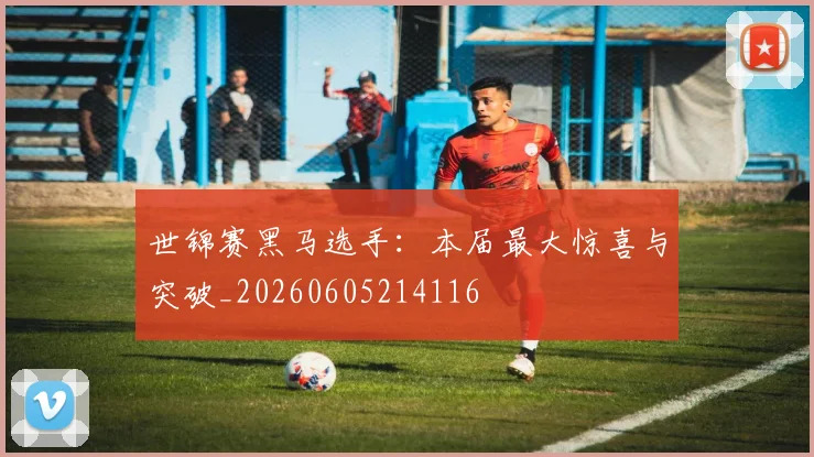 世锦赛黑马选手：本届最大惊喜与突破_20260605214116