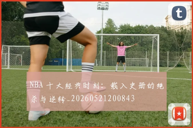 NBA 十大经典时刻:载入史册的绝杀与逆转_20260521200843
