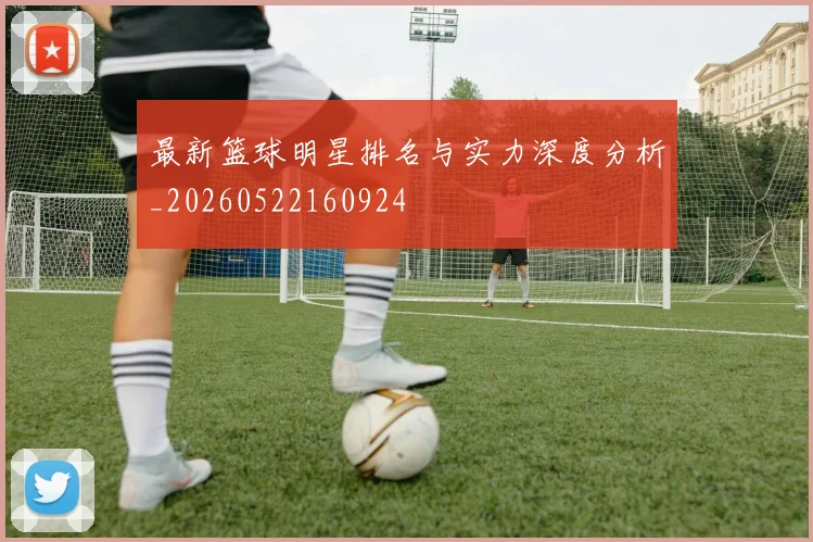 最新篮球明星排名与实力深度分析_20260522160924